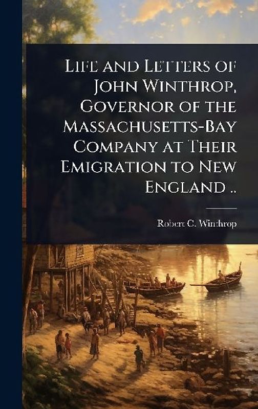 Life and Letters of John Winthrop, Governor of the Massachusetts-Bay Company at Their Emigration to New England ..