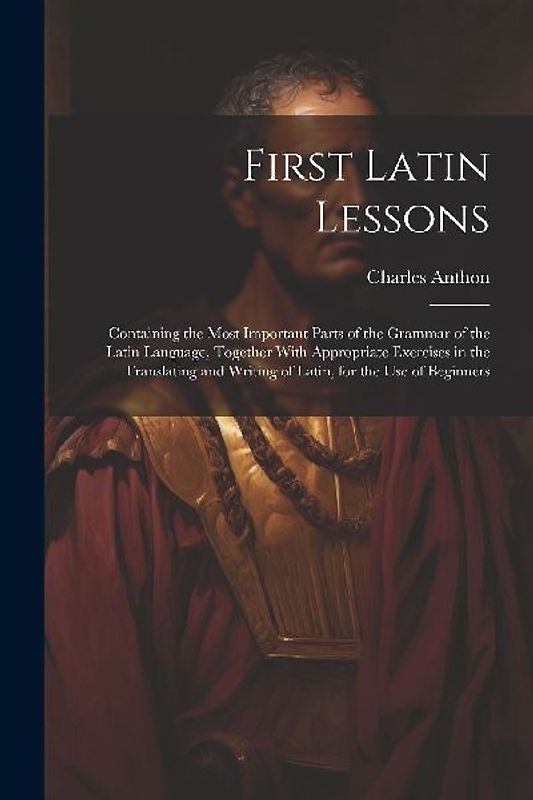 First Latin Lessons: Containing the Most Important Parts of the Grammar of the Latin Language, Together With Appropriate Exercises in the T