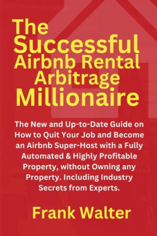 The Successful Airbnb Rental Arbitrage Millionaire: The New and Up-to-Date Guide on How to Quit Your Job and Become an Airbnb Super-Host, Even Without Owning any Property
