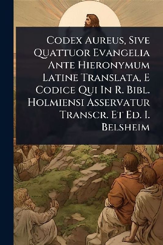 Codex Aureus, Sive Quattuor Evangelia Ante Hieronymum Latine Translata, E Codice Qui In R. Bibl. Holmiensi Asservatur Transcr. Et Ed. I. Belsheim