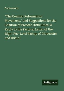 "The Counter Reformation Movement," and Suggestions for the Solution of Present Difficulties. A Reply to the Pastoral Letter of the Right Rev. Lord Bishop of Gloucester and Bristol