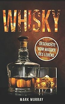 Whisky - Geschichte vom Wasser des Lebens: Alles zu Geschichte, Herstellung, Ursprung, Genuss und viele weitere interessante Fakten