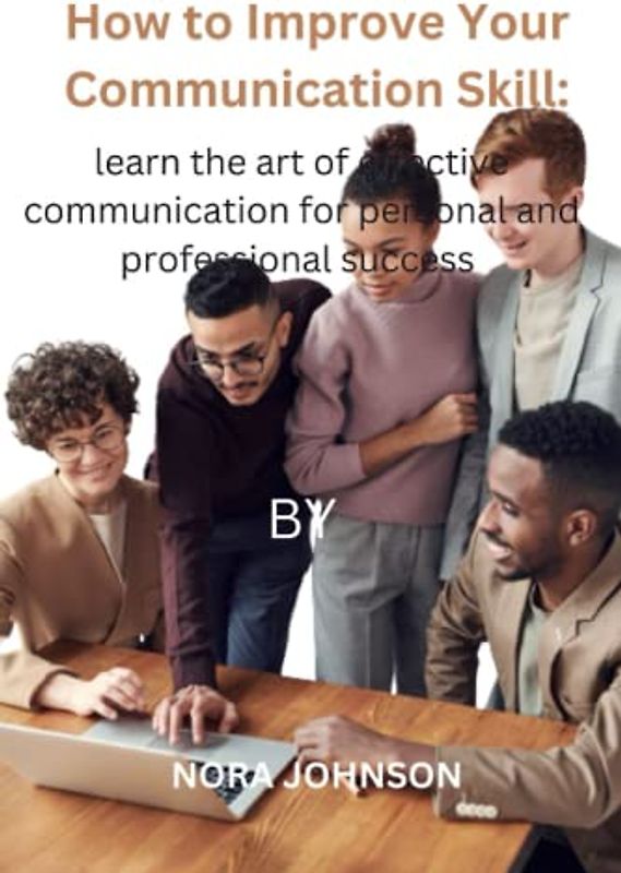How To Improve Your Communication Skill: The Ultimate Guide To Improving Your Skill;: Learn The Art Of Effective Communication For Personal And Professional Success.