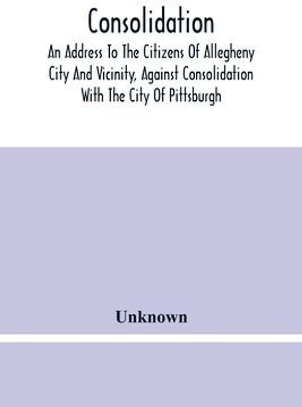 Consolidation, An Address To The Citizens Of Allegheny City And Vicinity, Against Consolidation With The City Of Pittsburgh
