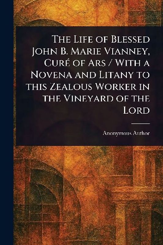 The Life of Blessed John B. Marie Vianney, Curé of Ars / With a Novena and Litany to This Zealous Worker in the Vineyard of the Lord