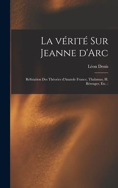 La vérité sur Jeanne d'Arc: Réfutation des théories d'Anatole France, Thalamas, H. Bérenger, etc.: