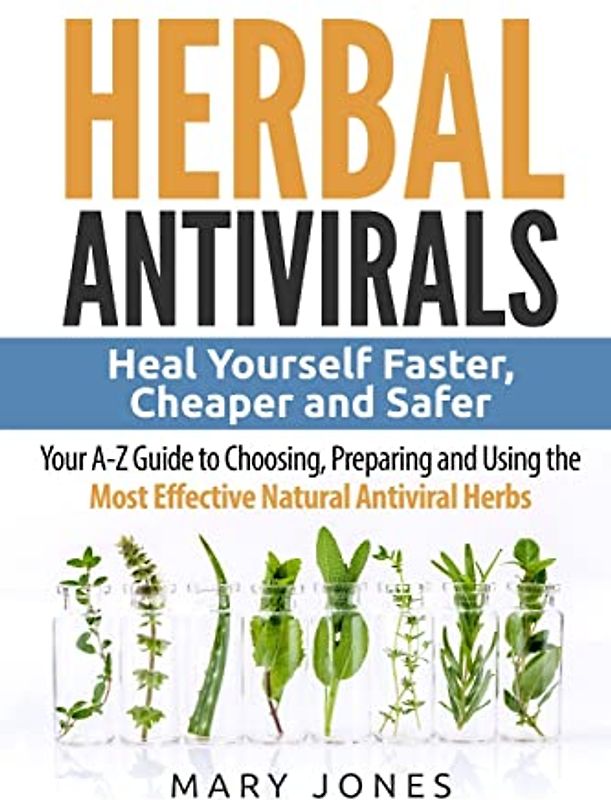 Herbal Antivirals: Heal Yourself Faster, Cheaper and Safer - Your A-Z Guide to Choosing, Preparing and Using the Most Effective Natural Antiviral Herbs