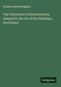 The Practitioner's Reference Book. Adapted to the Use of the Physician, the Student