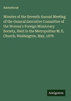 Minutes of the Seventh Annual Meeting of the General Executive Committee of the Woman's Foreign Missionary Society, Held in the Metropolitan M. E. Church, Washington, May, 1876