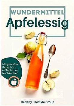 Wundermittel Apfelessig: Wie Sie mit der natürlichen Heilkraft von Apfelessig langfristig abnehmen & ein gesünderes Leben führen - Inklusive einer Auswahl von genialen Rezepten mit Apfelessig