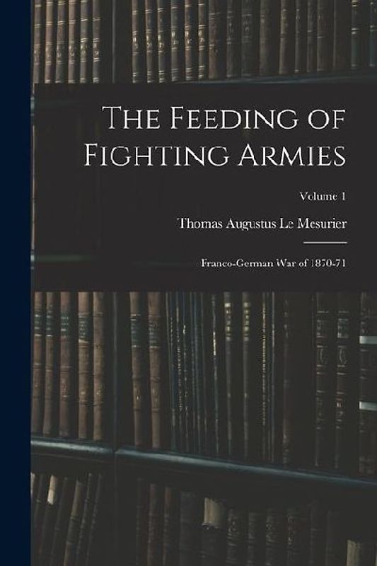 The Feeding of Fighting Armies: Franco-German War of 1870-71; Volume 1