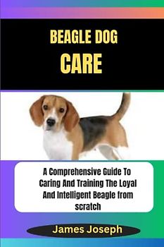 BEAGLE DOG CARE: A Comprehensive Guide To Caring And Training The Loyal And Intelligent Beagle from scratch