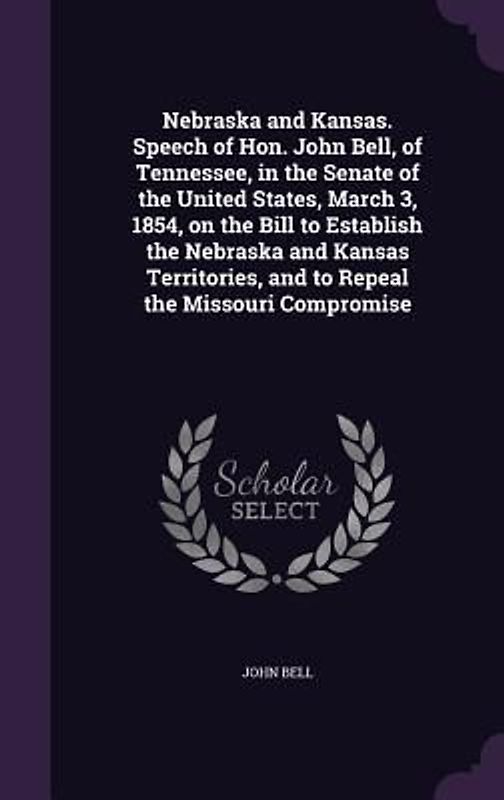 Nebraska and Kansas. Speech of Hon. John Bell, of Tennessee, in the Senate of the United States, March 3, 1854, on the Bill to Establish the Nebraska and Kansas Territories, and to Repeal the Missouri Compromise