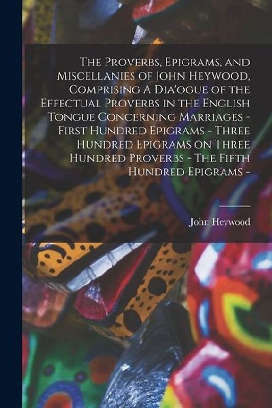 The Proverbs, Epigrams, and Miscellanies of John Heywood, Comprising A Dia'ogue of the Effectual Proverbs in the English Tongue Concerning Marriages - First Hundred Epigrams - Three Hundred Epigrams on Three Hundred Proverbs - The Fifth Hundred Epigrams -