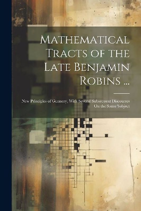 Mathematical Tracts of the Late Benjamin Robins ...: New Principles of Gunnery, With Several Subsequent Discourses On the Same Subject