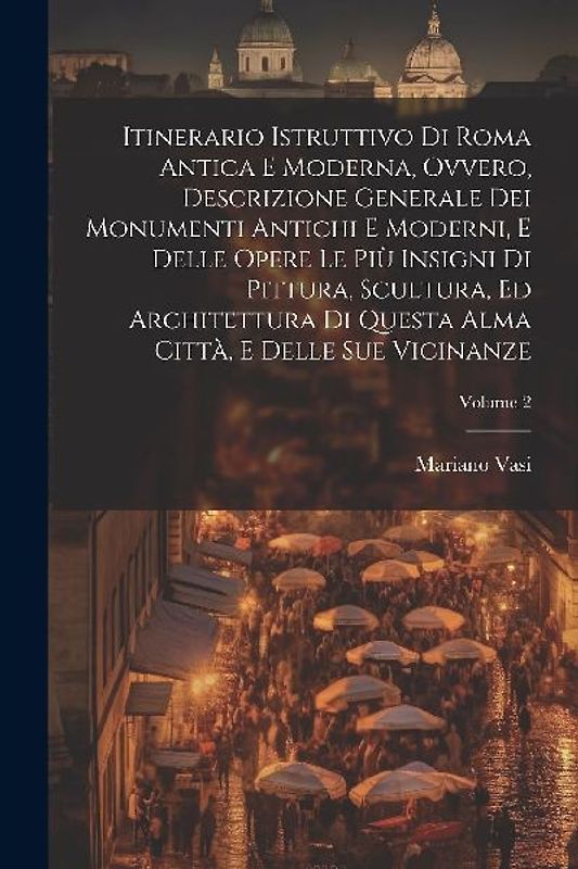 Itinerario istruttivo di Roma antica e moderna, ovvero, Descrizione generale dei monumenti antichi e moderni, e delle opere le più insigni di pittura, scultura, ed architettura di questa alma città, e delle sue vicinanze; Volume 2