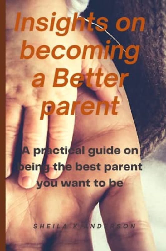 Insights on becoming a better parent: A practical guide on being the best parent you want to be