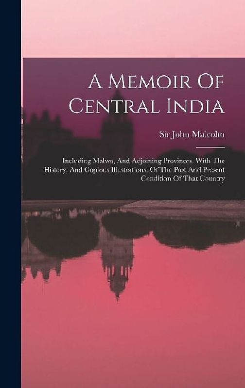 A Memoir Of Central India: Including Malwa, And Adjoining Provinces. With The History, And Copious Illustrations, Of The Past And Present Conditi