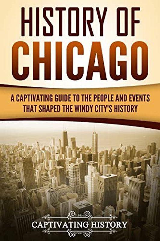 History of Chicago: A Captivating Guide to the People and Events that Shaped the Windy City’s History (U.S. States)