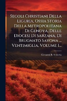 Secoli Christiani Della Liguria, Ossia Storia Della Metropolitana Di Genova, Delle Diocesi Di Sarzana, Di Brugnato Savona ... Ventimiglia, Volume 1...