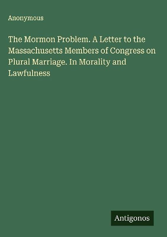 The Mormon Problem. A Letter to the Massachusetts Members of Congress on Plural Marriage. In Morality and Lawfulness