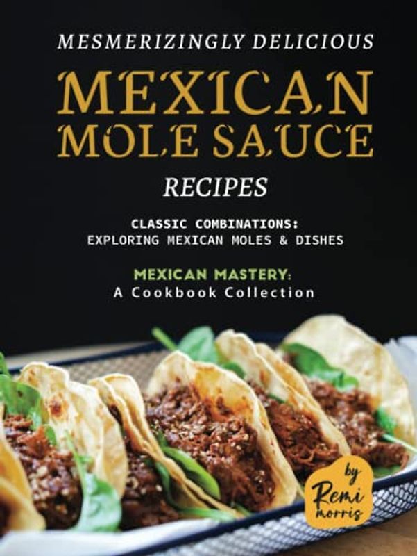 Mesmerizingly Delicious Mexican Mole Sauce Recipes: Classic Combinations - Exploring Mexican Moles & Dishes (Mexican Mastery: A Cookbook Collection)
