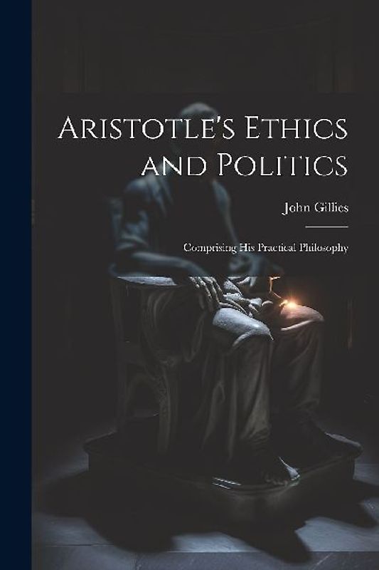 Aristotle's Ethics and Politics: Comprising his Practical Philosophy