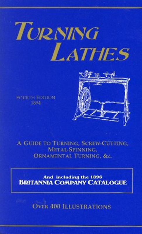 Turning Lathes: A Guide to Turning, Screw Cutting, Metal Spinning and Ornamental Turning: A Guide to Turning, Screw-Cutting, Metal-Spinning, ... the 1896 Britannia Company Catalogue