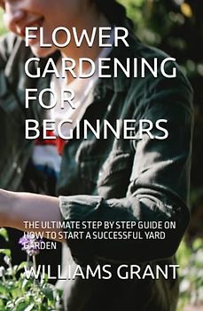 FLOWER GARDENING FOR BEGINNERS: THE ULTIMATE STEP BY STEP GUIDE ON HOW TO START A SUCCESSFUL YARD GARDEN