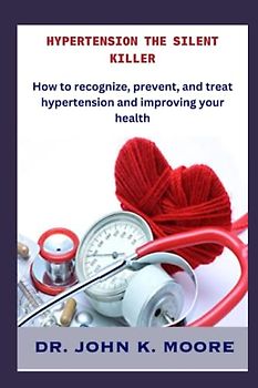 HYPERTENSION THE SILENT KILLER: How to recognize, prevent, and treat hypertension and improving your health