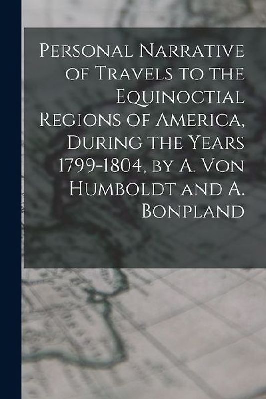 Personal Narrative of Travels to the Equinoctial Regions of America, During the Years 1799-1804, by A. Von Humboldt and A. Bonpland