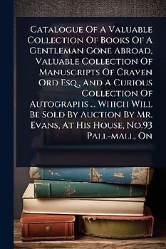 Catalogue Of A Valuable Collection Of Books Of A Gentleman Gone Abroad, Valuable Collection Of Manuscripts Of Craven Ord Esq., And A Curious Collection Of Autographs ... Which Will Be Sold By Auction By Mr. Evans, At His House, No.93 Pall-mall, On