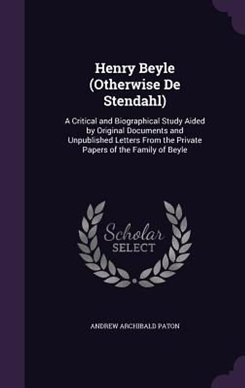 Henry Beyle (Otherwise De Stendahl): A Critical and Biographical Study Aided by Original Documents and Unpublished Letters From the Private Papers of