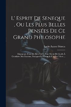 L' Esprit De Seneque, Ou Les Plus Belles Pensées De Ce Grand Philosophe: Einsegnant L'art De Bien Vivre. Pour Servir De Guide À Conduire Nos Passions,
