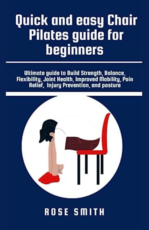 QUICK AND EASY CHAIR PILATES GUIDE FOR BEGINNERS: Ultimate Guide to Build Strength, Balance, Flexibility, Joint Health, Improved Mobility, Pain Relief, Injury Prevention and Posture