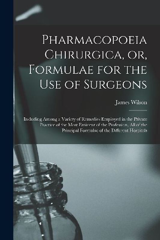 Pharmacopoeia Chirurgica, or, Formulae for the Use of Surgeons: Including Among a Variety of Remedies Employed in the Private Practice of the Most Emi