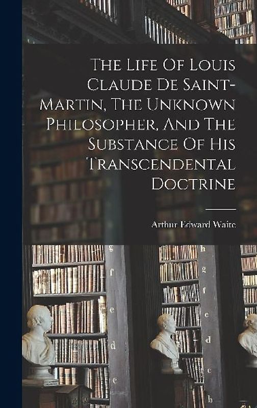 The Life Of Louis Claude De Saint-martin, The Unknown Philosopher, And The Substance Of His Transcendental Doctrine
