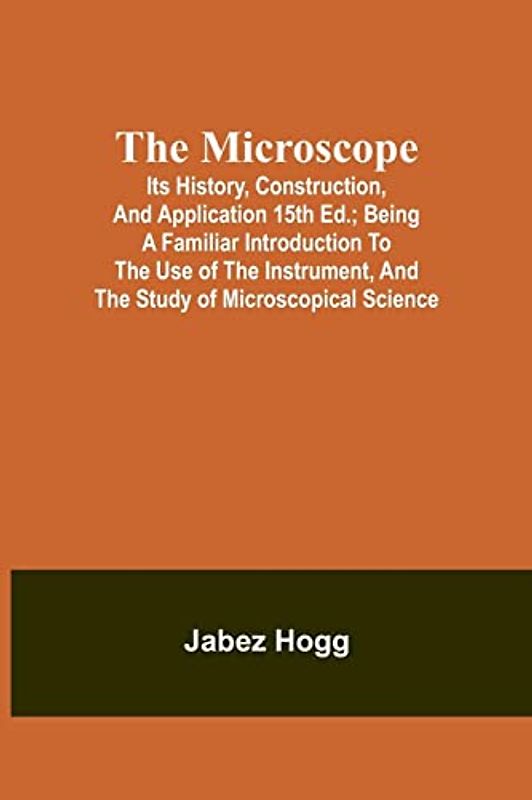 The Microscope. Its History, Construction, and Application 15th ed.; Being a familiar introduction to the use of the instrument, and the study of microscopical science