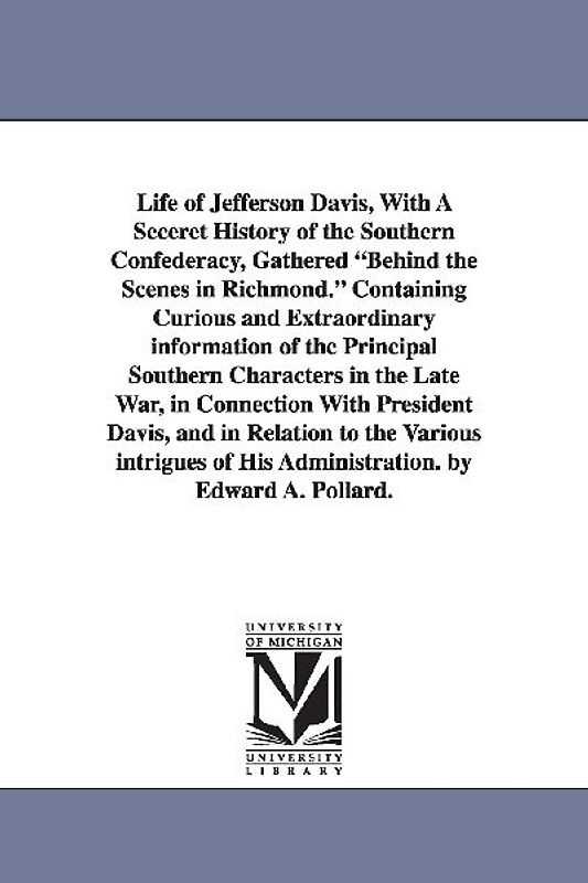 Life of Jefferson Davis, with a Seceret History of the Southern Confederacy, Gathered Behind the Scenes in Richmond. Containing Curious and Extraordin