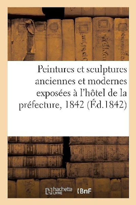 Notice Sur Les Peintures Et Sculptures Anciennes Et Modernes: Exposées À l'Hôtel de la Préfecture, 1842