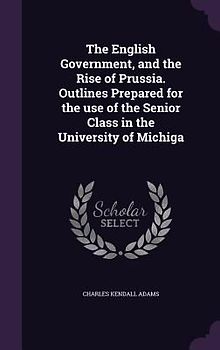 The English Government, and the Rise of Prussia. Outlines Prepared for the use of the Senior Class in the University of Michiga