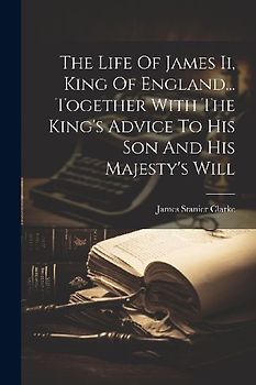 The Life Of James Ii, King Of England... Together With The King's Advice To His Son And His Majesty's Will