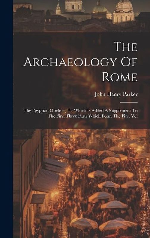 The Archaeology Of Rome: The Egyptian Obelisks, To Which Is Added A Supplement To The First Three Parts Which Form The First Vol