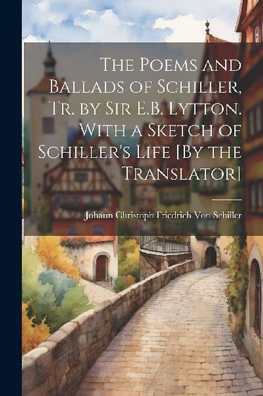 The Poems and Ballads of Schiller, Tr. by Sir E.B. Lytton. With a Sketch of Schiller's Life [By the Translator]