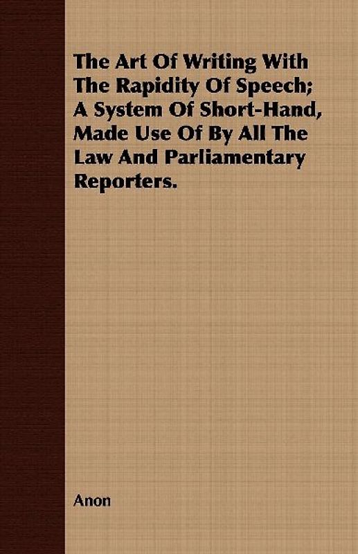 The Art Of Writing With The Rapidity Of Speech; A System Of Short-Hand, Made Use Of By All The Law And Parliamentary Reporters.