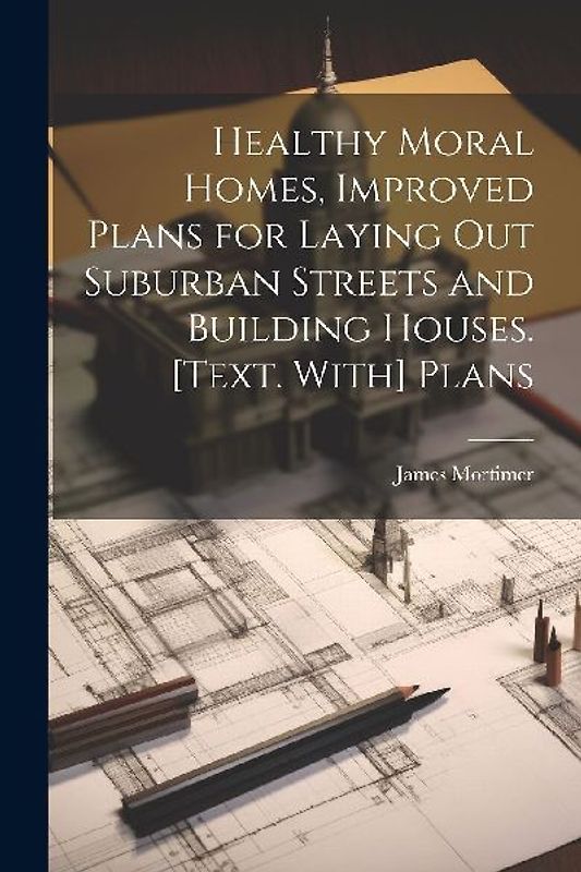 Healthy Moral Homes, Improved Plans for Laying Out Suburban Streets and Building Houses. [Text. With] Plans