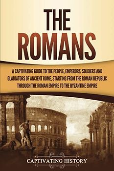The Romans: A Captivating Guide to the People, Emperors, Soldiers and Gladiators of Ancient Rome, Starting from the Roman Republic through the Roman Empire to the Byzantine Empire (The Ancient Romans)