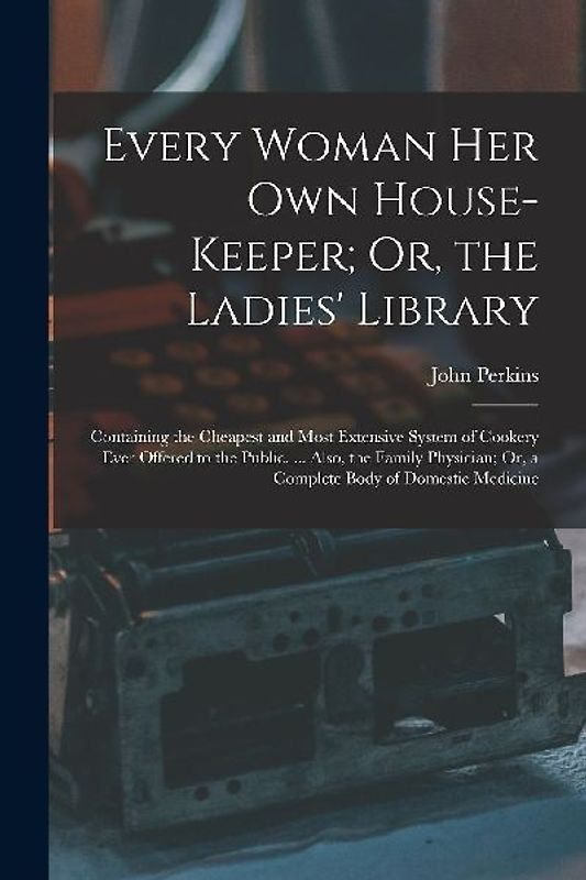 Every Woman Her Own House-Keeper; Or, the Ladies' Library: Containing the Cheapest and Most Extensive System of Cookery Ever Offered to the Public. ..