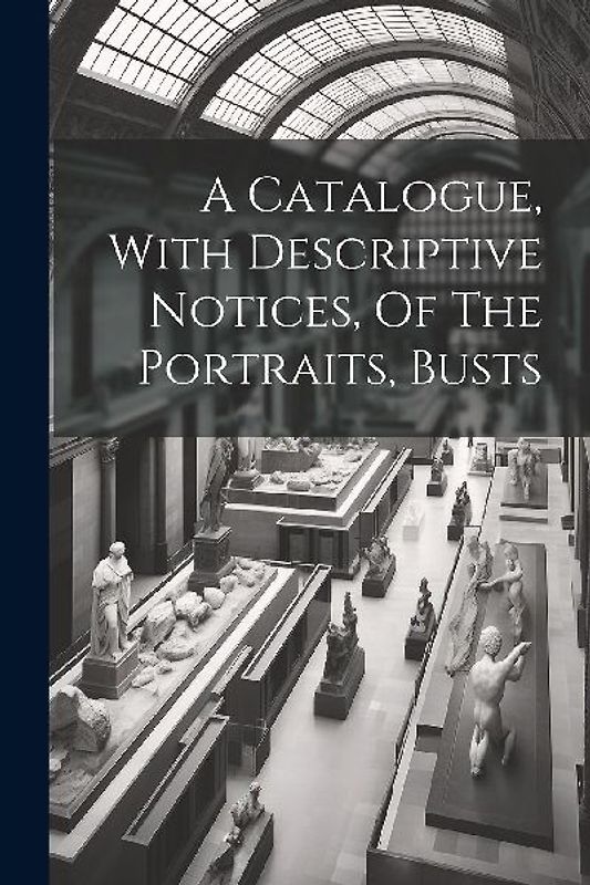 A Catalogue, With Descriptive Notices, Of The Portraits, Busts