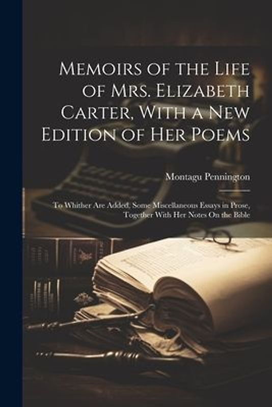 Memoirs of the Life of Mrs. Elizabeth Carter, With a New Edition of Her Poems: To Whither Are Added, Some Miscellaneous Essays in Prose, Together With